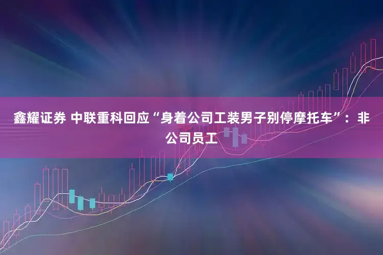 鑫耀证券 中联重科回应“身着公司工装男子别停摩托车”：非公司员工