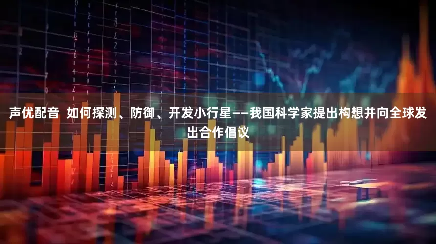 声优配音  如何探测、防御、开发小行星——我国科学家提出构想并向全球发出合作倡议