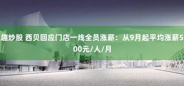 趣炒股 西贝回应门店一线全员涨薪：从9月起平均涨薪500元/人/月